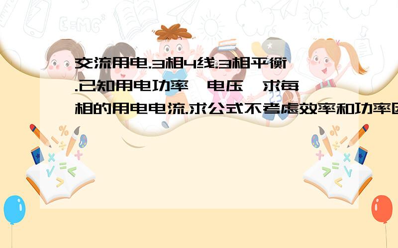 交流用电.3相4线.3相平衡.已知用电功率,电压,求每一相的用电电流.求公式不考虑效率和功率因数,求总电流呢