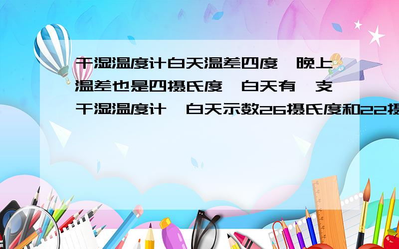 干湿温度计白天温差四度,晚上温差也是四摄氏度,白天有一支干湿温度计,白天示数26摄氏度和22摄氏度,温差四度；晚上示数为16摄氏度和12摄氏度,温差也是四摄氏度；请问,是白天空气湿度大