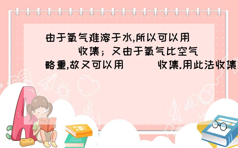 由于氧气难溶于水,所以可以用___收集；又由于氧气比空气略重,故又可以用___收集.用此法收集氧气时,检查氧气是否集满,可把______放在集气瓶_____,如果______,证明氧气已经集满了.