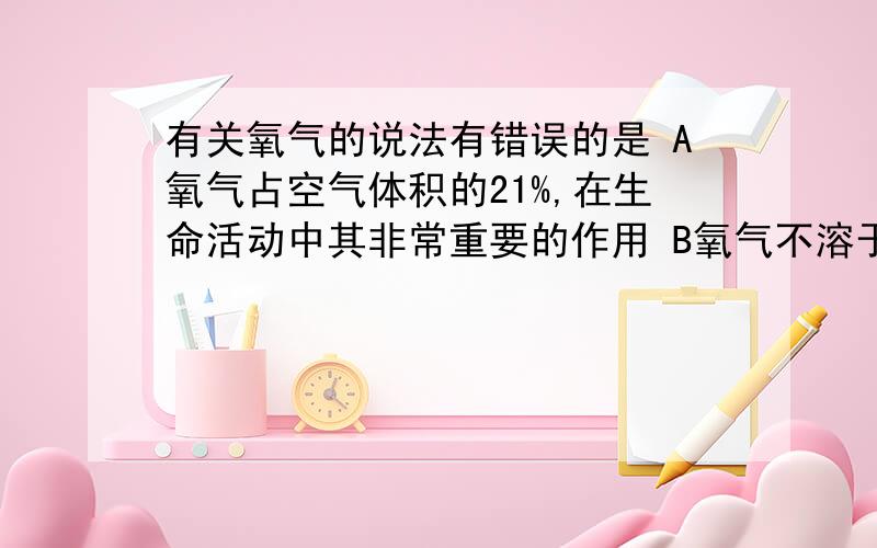 有关氧气的说法有错误的是 A氧气占空气体积的21%,在生命活动中其非常重要的作用 B氧气不溶于水密度比空气略大C氧气的化学性质很活泼在常温下能与所有物质发生反应D氧气不能燃烧但是可