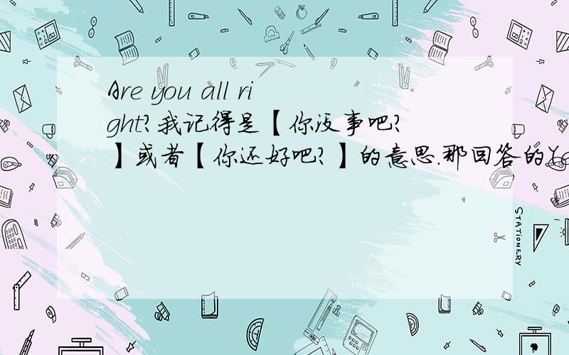 Are you all right?我记得是【你没事吧?】或者【你还好吧?】的意思.那回答的Yes,I am.到底是说【是的,我没事.】还是【是的,我有事】呀?困惑……