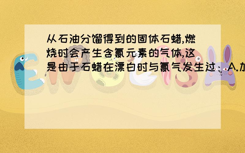 从石油分馏得到的固体石蜡,燃烧时会产生含氯元素的气体,这是由于石蜡在漂白时与氯气发生过：A.加成反应 B.取代反应 C.聚合反应 D.催化裂化反应