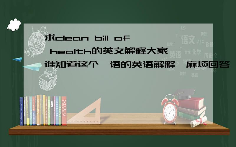 求clean bill of health的英文解释大家谁知道这个俚语的英语解释,麻烦回答一下好吗,若能用它举例说明下就更好了,小第英语不好,