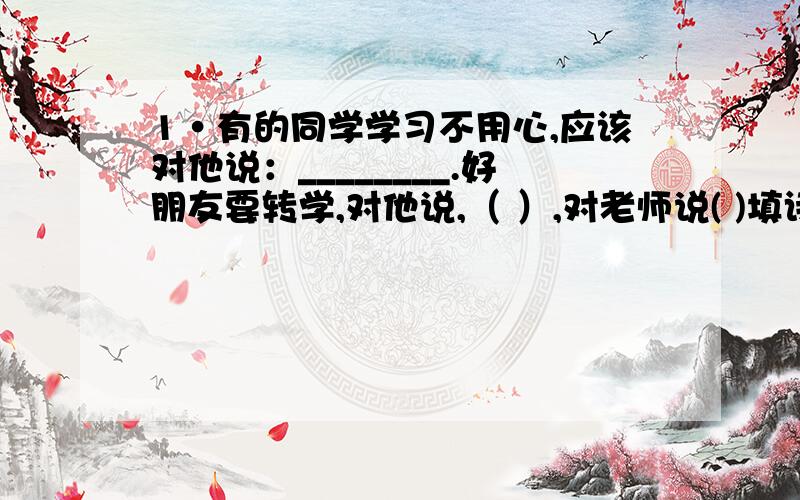 1·有的同学学习不用心,应该对他说：________.好朋友要转学,对他说,（ ）,对老师说( )填诗