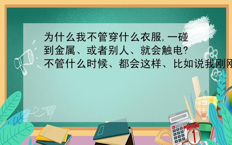 为什么我不管穿什么衣服,一碰到金属、或者别人、就会触电?不管什么时候、都会这样、比如说我刚刚触电一次,那我在短时间内,即使再碰到也会再触电了.可过一段时间后,再碰,又会触电.补