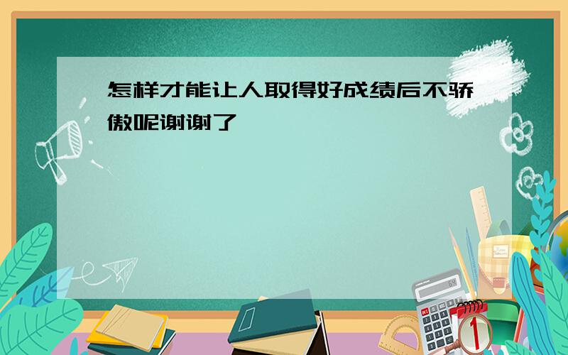 怎样才能让人取得好成绩后不骄傲呢谢谢了,