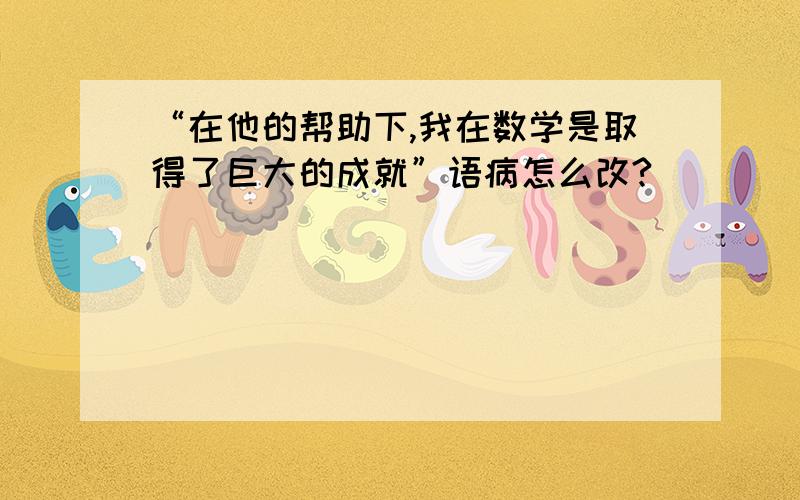 “在他的帮助下,我在数学是取得了巨大的成就”语病怎么改?