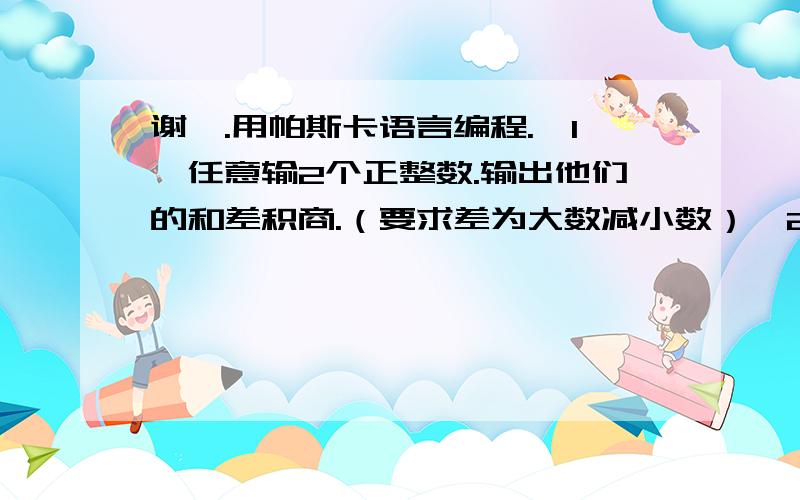 谢咯.用帕斯卡语言编程.《1》任意输2个正整数.输出他们的和差积商.（要求差为大数减小数）《2》编程求出1——100之间所有奇数和.不是.这是我们电脑课的题啊.囧.