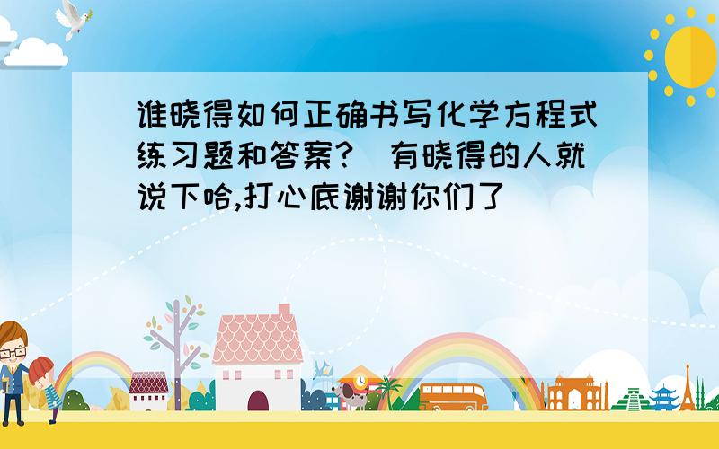 谁晓得如何正确书写化学方程式练习题和答案?　有晓得的人就说下哈,打心底谢谢你们了