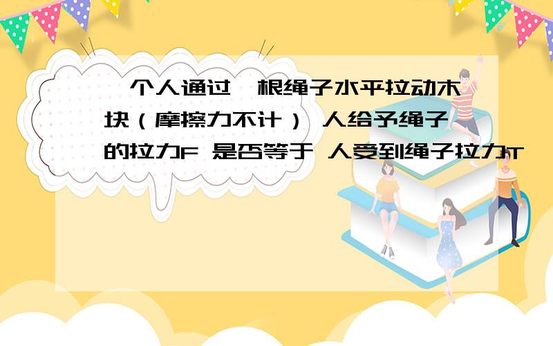 一个人通过一根绳子水平拉动木块（摩擦力不计） 人给予绳子的拉力F 是否等于 人受到绳子拉力T