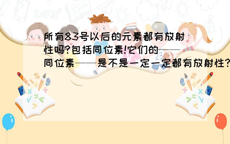 所有83号以后的元素都有放射性吗?包括同位素!它们的——同位素——是不是一定一定都有放射性?