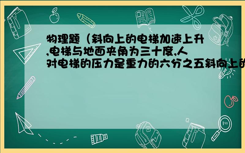 物理题（斜向上的电梯加速上升,电梯与地面夹角为三十度,人对电梯的压力是重力的六分之五斜向上的电梯加速上升,电梯与地面夹角为三十度,人对电梯的压力是重力的六分之五,则人与电梯