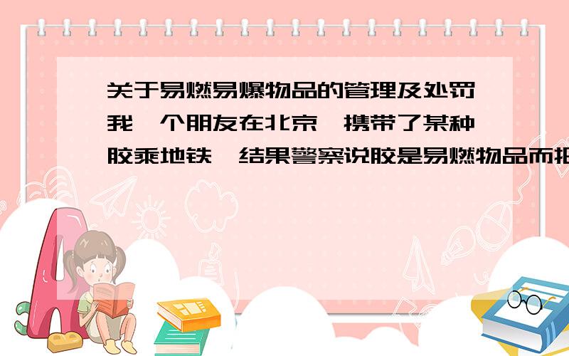 关于易燃易爆物品的管理及处罚我一个朋友在北京,携带了某种胶乘地铁,结果警察说胶是易燃物品而把人给扣派出所了.有没有相关规定?还有关于违反这个规定的处罚方式是什么?能不能有个