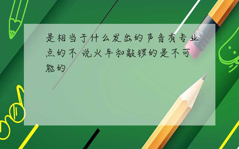 是相当于什么发出的声音有专业点的不 说火车和敲锣的是不可能的