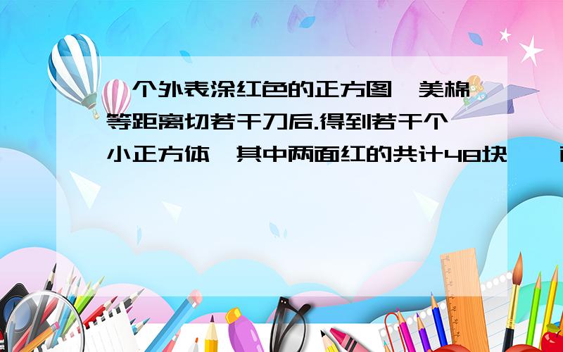 一个外表涂红色的正方图,美棉等距离切若干刀后.得到若干个小正方体,其中两面红的共计48块,一面红的有多一个外表涂红色的正方图,美棉等距离切若干刀后.得到若干个小正方体,其中两面红