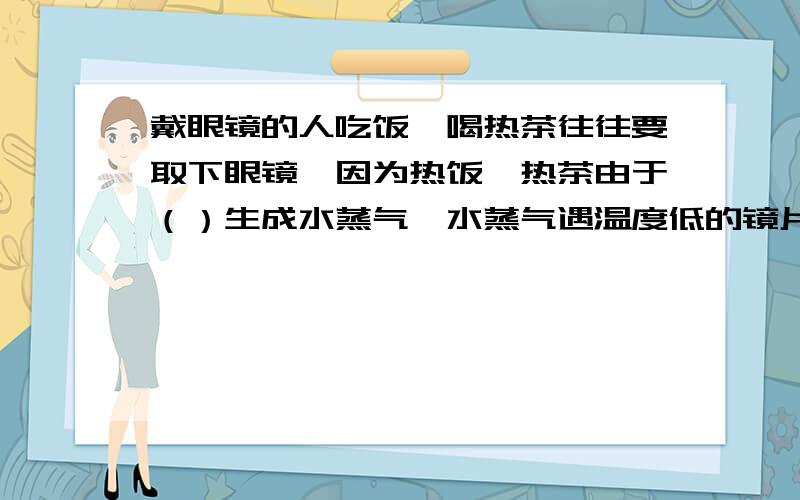 戴眼镜的人吃饭、喝热茶往往要取下眼镜,因为热饭、热茶由于（）生成水蒸气,水蒸气遇温度低的镜片时发生（）形成水雾,使镜片模糊不清