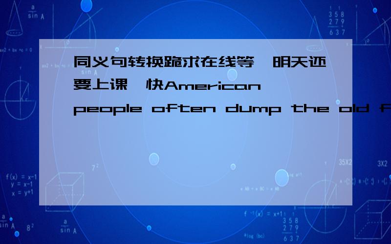 同义句转换跪求在线等、明天还要上课、快American people often dump the old furniture before ChristmasAmerican people often dump the old furniture before Christmas.American people often___ ___ the old furniture before Christmas.