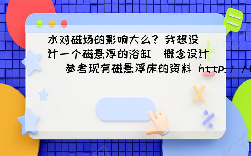 水对磁场的影响大么? 我想设计一个磁悬浮的浴缸（概念设计） 参考现有磁悬浮床的资料 http://baike.baidu.com/view/547224.htm理论上能不能实现?就是不知道浴缸中水的流动会不会对磁场造成影响而