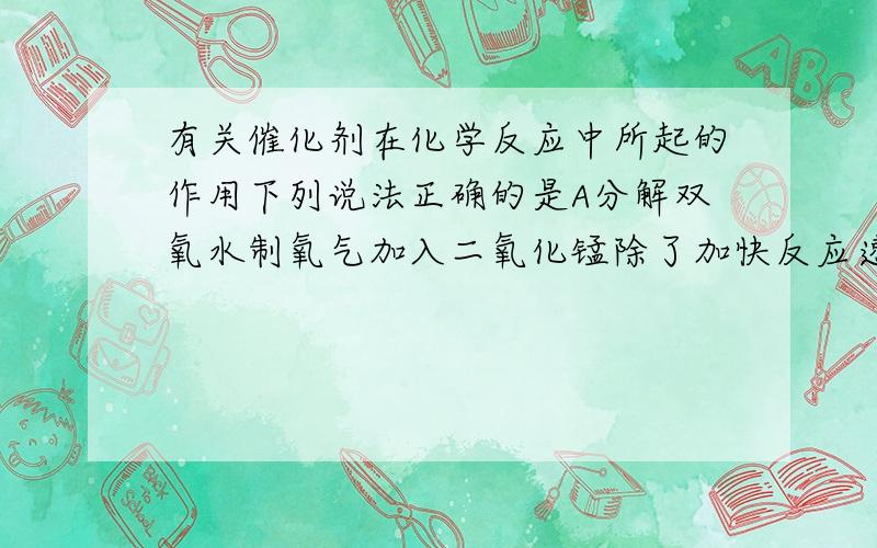 有关催化剂在化学反应中所起的作用下列说法正确的是A分解双氧水制氧气加入二氧化锰除了加快反应速度,还可以增加产生的氧气质量B只能加快化学反应的速率C在没有催化剂的情况下,加热