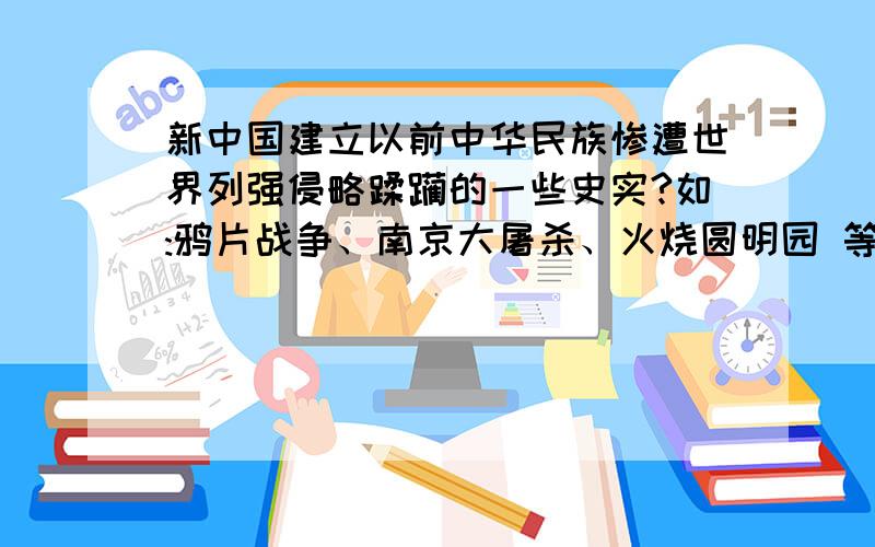 新中国建立以前中华民族惨遭世界列强侵略蹂躏的一些史实?如:鸦片战争、南京大屠杀、火烧圆明园 等.