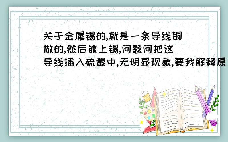 关于金属锡的,就是一条导线铜做的,然后镀上锡,问题问把这导线插入硫酸中,无明显现象,要我解释原因,我想锡在氢前面不是应该把氢置换出来吗,为什么会无现象呢,然后第二问又问,在硫酸中