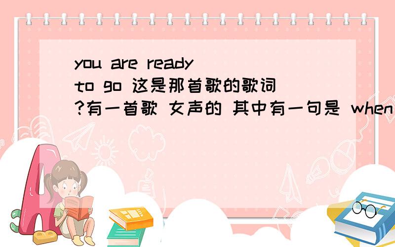 you are ready to go 这是那首歌的歌词?有一首歌 女声的 其中有一句是 when you are ready to go 然后是when you are ready to move