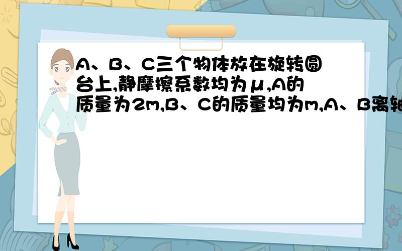 A、B、C三个物体放在旋转圆台上,静摩擦系数均为μ,A的质量为2m,B、C的质量均为m,A、B离轴为R,C离轴为2R,则当圆台旋转时：(设A、B、C都没有滑动,如下图所示)[     ]A.C物的向心加速度最大B.B物的