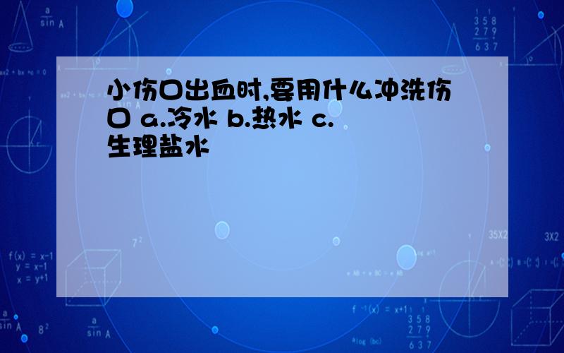 小伤口出血时,要用什么冲洗伤口 a.冷水 b.热水 c.生理盐水