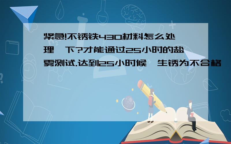 紧急!不锈铁430材料怎么处理一下?才能通过25小时的盐雾测试.达到25小时候,生锈为不合格,不生锈为合格