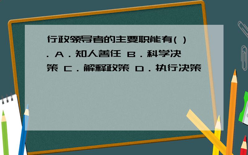 行政领导者的主要职能有( ). A．知人善任 B．科学决策 C．解释政策 D．执行决策