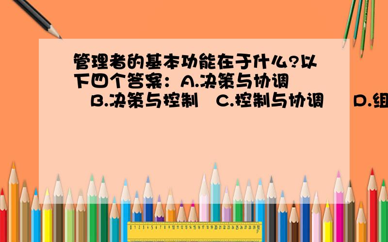 管理者的基本功能在于什么?以下四个答案：A.决策与协调    B.决策与控制   C.控制与协调     D.组织与指挥 请帮忙给出正确答案!基本功能!单项选择题