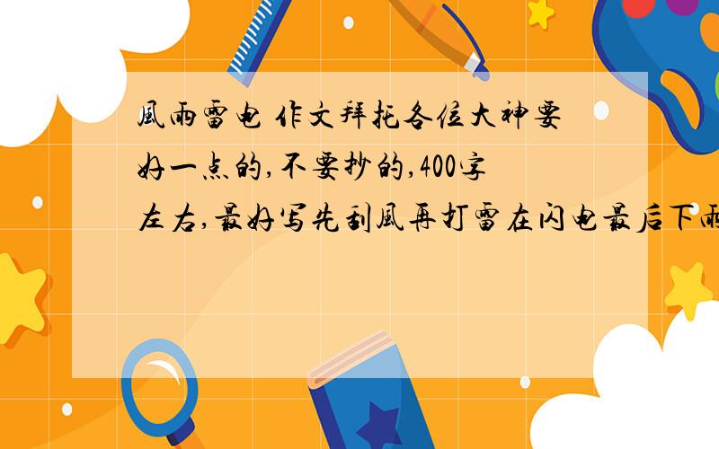 风雨雷电 作文拜托各位大神要好一点的,不要抄的,400字左右,最好写先刮风再打雷在闪电最后下雨.急!谢谢了,记着注意要求.