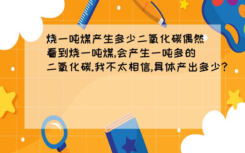 烧一吨煤产生多少二氧化碳偶然看到烧一吨煤,会产生一吨多的二氧化碳.我不太相信,具体产出多少?