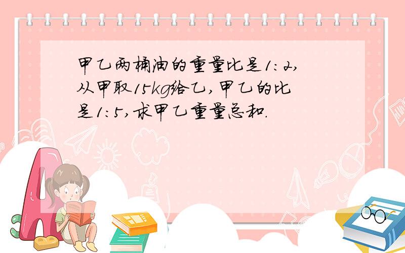 甲乙两桶油的重量比是1：2,从甲取15kg给乙,甲乙的比是1：5,求甲乙重量总和.