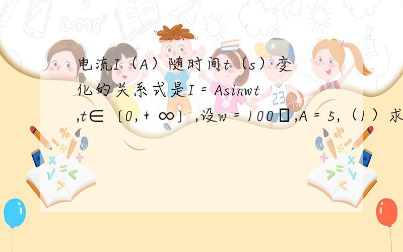 电流I（A）随时间t（s）变化的关系式是I＝Asinwt,t∈〔0,＋∞〕,设w＝100π,A＝5,（1）求电流I变化的周期和频率.（2）当t＝0,1/200,1/100,3/200,1/50时,求电流I