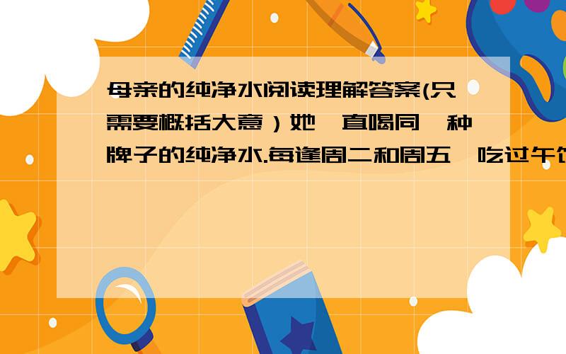 母亲的纯净水阅读理解答案(只需要概括大意）她一直喝同一种牌子的纯净水.每逢周二和周五,吃过午饭,母亲就拿出一瓶把,递给她.她接过这瓶水的时候,心里隐隐有点不安.她知道,家里的经济