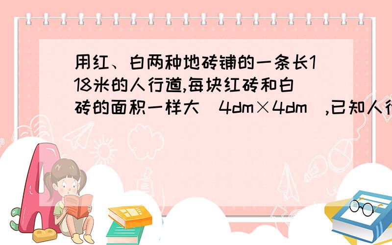 用红、白两种地砖铺的一条长118米的人行道,每块红砖和白砖的面积一样大（4dm×4dm）,已知人行道的宽是4dm×4块砖,白砖是红砖的2倍,请问这条通道用红、白地砖各多少块?