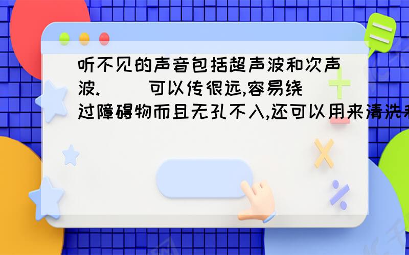 听不见的声音包括超声波和次声波.（ ）可以传很远,容易绕过障碍物而且无孔不入,还可以用来清洗和焊接物体（答案给的是超声波）但我不明白，超声波是否可以绕过障碍物而且无孔不入，