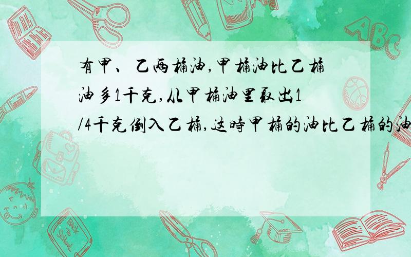 有甲、乙两桶油,甲桶油比乙桶油多1千克,从甲桶油里取出1/4千克倒入乙桶,这时甲桶的油比乙桶的油还多多少千克?