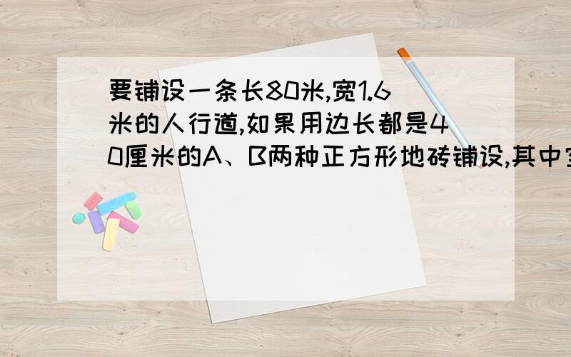 要铺设一条长80米,宽1.6米的人行道,如果用边长都是40厘米的A、B两种正方形地砖铺设,其中空白、阴影分别1.铺设这条人行道至少需要A、B两种地砖各多少块?2.如果A种地转每块4元,B种地砖每块6