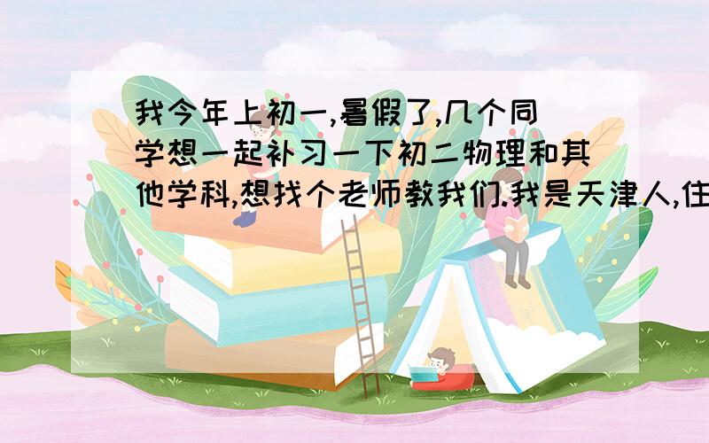 我今年上初一,暑假了,几个同学想一起补习一下初二物理和其他学科,想找个老师教我们.我是天津人,住在津南区,最好是本区的或是近一点的.