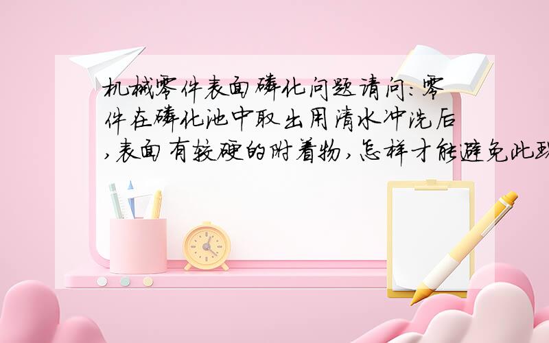 机械零件表面磷化问题请问：零件在磷化池中取出用清水冲洗后,表面有较硬的附着物,怎样才能避免此现象?那一层保护膜我是知道的,我说的那是比较厚的还很硬的好像就是渣结在上面的,怎