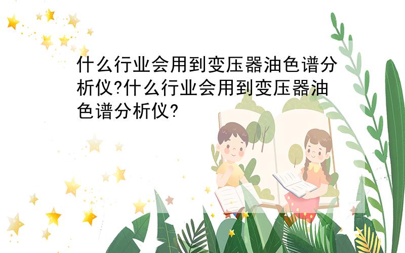 什么行业会用到变压器油色谱分析仪?什么行业会用到变压器油色谱分析仪?