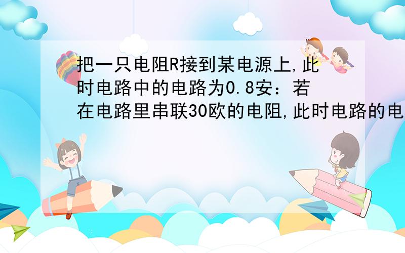 把一只电阻R接到某电源上,此时电路中的电路为0.8安：若在电路里串联30欧的电阻,此时电路的电流为0.6安.求电源电压和电阻R的阻值