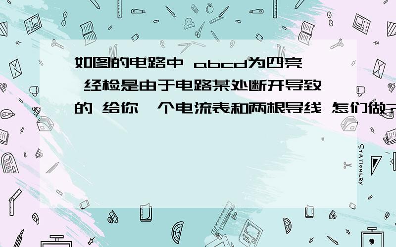 如图的电路中 abcd为四亮 经检是由于电路某处断开导致的 给你一个电流表和两根导线 怎们做?如图的电路中 abcd为四个接线柱 闭合开关后电灯泡不亮 经检查已经确定电源完好是由于电路某处