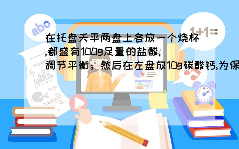 在托盘天平两盘上各放一个烧杯,都盛有100g足量的盐酸,调节平衡；然后在左盘放10g碳酸钙,为保持天平仍然平衡,在右盘应放入锌粒多少g?