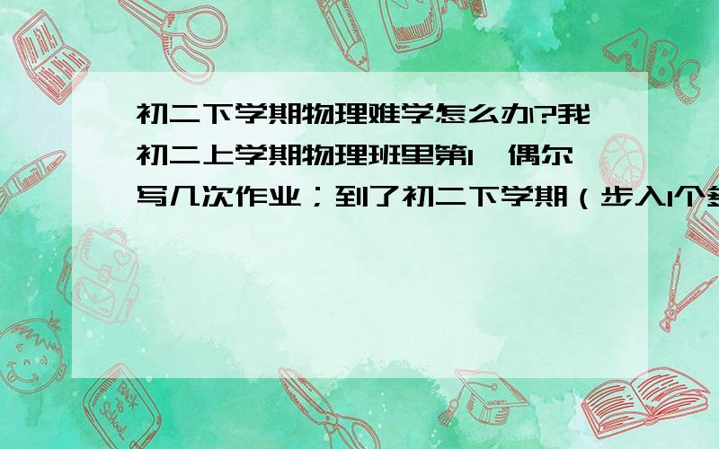 初二下学期物理难学怎么办?我初二上学期物理班里第1,偶尔写几次作业；到了初二下学期（步入1个多月了）我很少写作业,有2、3次吧,我总觉得物理很难,有时赶不上老师的思路,有些同学都超