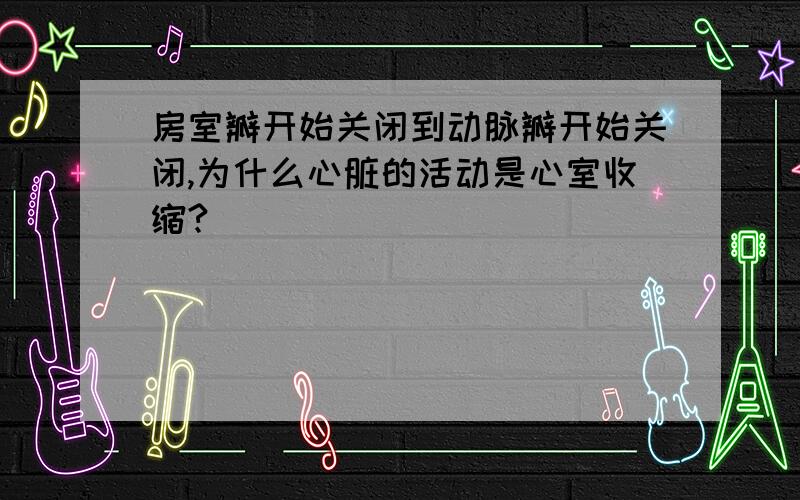 房室瓣开始关闭到动脉瓣开始关闭,为什么心脏的活动是心室收缩?