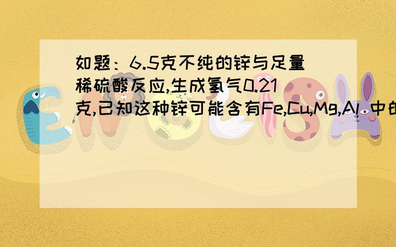 如题：6.5克不纯的锌与足量稀硫酸反应,生成氢气0.21克,已知这种锌可能含有Fe,Cu,Mg,Al 中的一种或几种杂质,则下列说法正确的是：A、 肯定含有MgB 、肯定同时含有Mg,Al,FeC、 可能含有Mg,AlD 、可