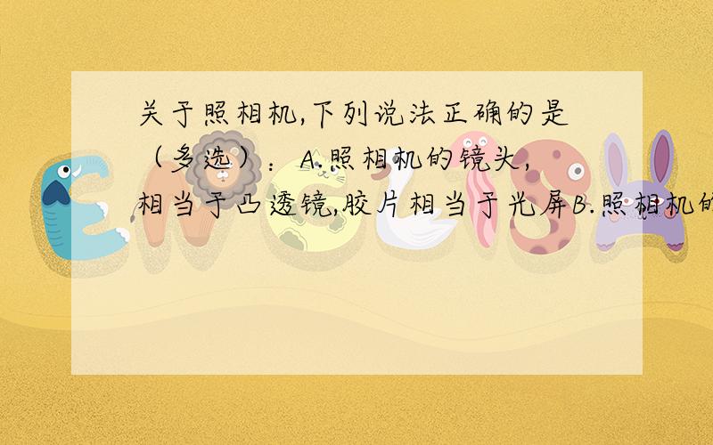 关于照相机,下列说法正确的是（多选）：A.照相机的镜头,相当于凸透镜,胶片相当于光屏B.照相机的光圈是控制进光多少的,光圈大进光多C.从照相机的取景框中观察到的景物都是正立的,因此